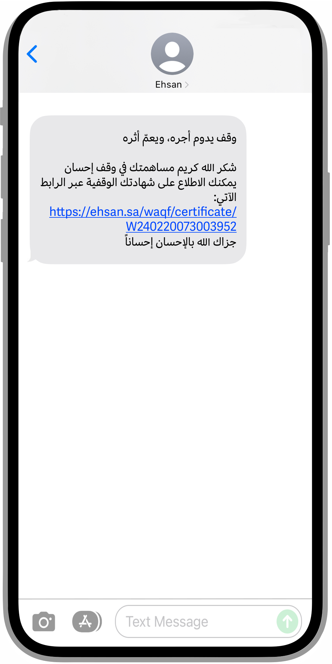 جهاز آيفون بأطراف رمادية، تظهر على شاشته البيضاء رسالة نصية. يوجد في منتصف الشاشة صورة مُستخدم افتراضية وتحتها كُتب اسم المرسل: (Ehsan)، تحته مربع رمادي فاتح منحني الأطراف، كُُتِب داخله بالأسود: "وقف يدوم أجره، ويعمّ أثره. شكر الله كريم مساهمتك في صندوق إحسان الوقفي. يمكنك الاطلاع على شهادتك الوقفية عبر الرابط الآتي." كُتِبَ تحتها رابط الشهادة بلون أزرق وخط تحت السطر. وكُتِب تحته عبارة "جزاك الله بالإحسان إحساناً." وفي أسفل منتصف الشاشة مربع فارغ لكتابة الرد، على يمينه أيقونة الإرسال الخضراء وعلى يساره أيقونة كاميرا رمادية.